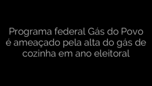 ​Programa federal Gás do Povo é ameaçado pela alta do gás de cozinha em ano eleitoral 
